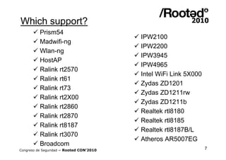 Which support?
       Prism54
                                           IPW2100
       Madwifi-ng
                                           IPW2200
       Wlan-ng
                                           IPW3945
       HostAP
                                           IPW4965
       Ralink rt2570
                                           Intel WiFi Link 5X000
       Ralink rt61
                                           Zydas ZD1201
       Ralink rt73
                                           Zydas ZD1211rw
       Ralink rt2X00
                                           Zydas ZD1211b
       Ralink rt2860
                                           Realtek rtl8180
       Ralink rt2870
                                           Realtek rtl8185
       Ralink rt8187
                                           Realtek rtl8187B/L
       Ralink rt3070
                                           Atheros AR5007EG
       Broadcom
Congreso de Seguridad ~ Rooted CON’2010                             7
 
