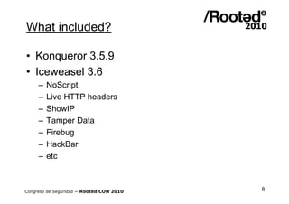 What included?

• Konqueror 3.5.9
• Iceweasel 3.6
     –   NoScript
     –   Live HTTP headers
     –   ShowIP
     –   Tamper Data
     –   Firebug
     –   HackBar
     –   etc



Congreso de Seguridad ~ Rooted CON’2010   8
 