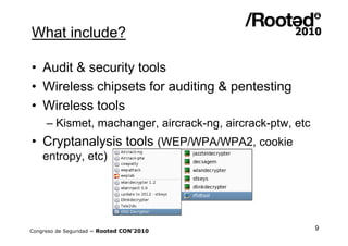 What include?

• Audit & security tools
• Wireless chipsets for auditing & pentesting
• Wireless tools
     – Kismet, machanger, aircrack-ng, aircrack-ptw, etc
• Cryptanalysis tools (WEP/WPA/WPA2, cookie
    entropy, etc)




Congreso de Seguridad ~ Rooted CON’2010                    9
 