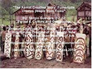 Contemporary Traditional Asmat Culture, Part 2 &quot;The Asmat Creation Story: Fumeripits creates people from Trees&quot; By: Sergio Guevara, 2-2-12 Period 6, Culture and Geography Source: Caglayan Ph.D Emily &quot; The Asmat&quot; InHeilbrunn Timeline of art history. New York: The Metropolitan Musuem of Art, 2000- Http:www.metmusuem.org/toah/hd/asma/hd_asma.htm (october 2004) and Mr Ruben Meza,2012 