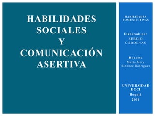 HABILIDADES
COMUNICATIVAS
Elaborado por
SERGIO
CÁRDENAS
Docente
María Mery
Sánchez Rodriguez
UNIVERSIDAD
ECCI
Bogotá
2015
HABILIDADES
SOCIALES
Y
COMUNICACIÓN
ASERTIVA
 