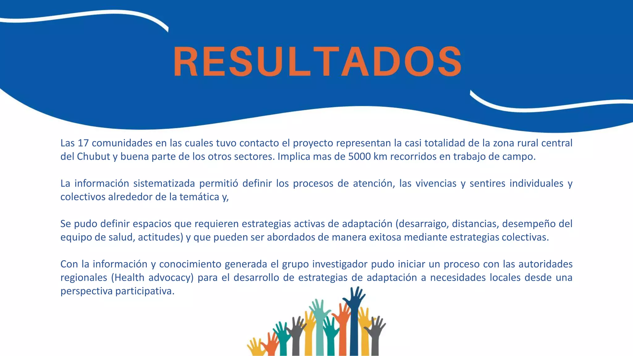 Las 17 comunidades en las cuales tuvo contacto el proyecto representan la casi totalidad de la zona rural central
del Chubut y buena parte de los otros sectores. Implica mas de 5000 km recorridos en trabajo de campo.
La información sistematizada permitió definir los procesos de atención, las vivencias y sentires individuales y
colectivos alrededor de la temática y,
Se pudo definir espacios que requieren estrategias activas de adaptación (desarraigo, distancias, desempeño del
equipo de salud, actitudes) y que pueden ser abordados de manera exitosa mediante estrategias colectivas.
Con la información y conocimiento generada el grupo investigador pudo iniciar un proceso con las autoridades
regionales (Health advocacy) para el desarrollo de estrategias de adaptación a necesidades locales desde una
perspectiva participativa.
 
