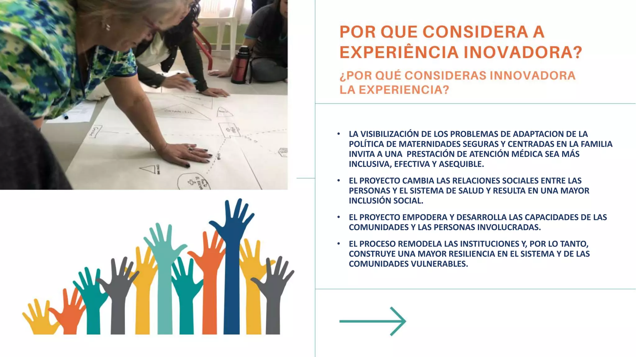• LA VISIBILIZACIÓN DE LOS PROBLEMAS DE ADAPTACION DE LA
POLÍTICA DE MATERNIDADES SEGURAS Y CENTRADAS EN LA FAMILIA
INVITA A UNA PRESTACIÓN DE ATENCIÓN MÉDICA SEA MÁS
INCLUSIVA, EFECTIVA Y ASEQUIBLE.
• EL PROYECTO CAMBIA LAS RELACIONES SOCIALES ENTRE LAS
PERSONAS Y EL SISTEMA DE SALUD Y RESULTA EN UNA MAYOR
INCLUSIÓN SOCIAL.
• EL PROYECTO EMPODERA Y DESARROLLA LAS CAPACIDADES DE LAS
COMUNIDADES Y LAS PERSONAS INVOLUCRADAS.
• EL PROCESO REMODELA LAS INSTITUCIONES Y, POR LO TANTO,
CONSTRUYE UNA MAYOR RESILIENCIA EN EL SISTEMA Y DE LAS
COMUNIDADES VULNERABLES.
 