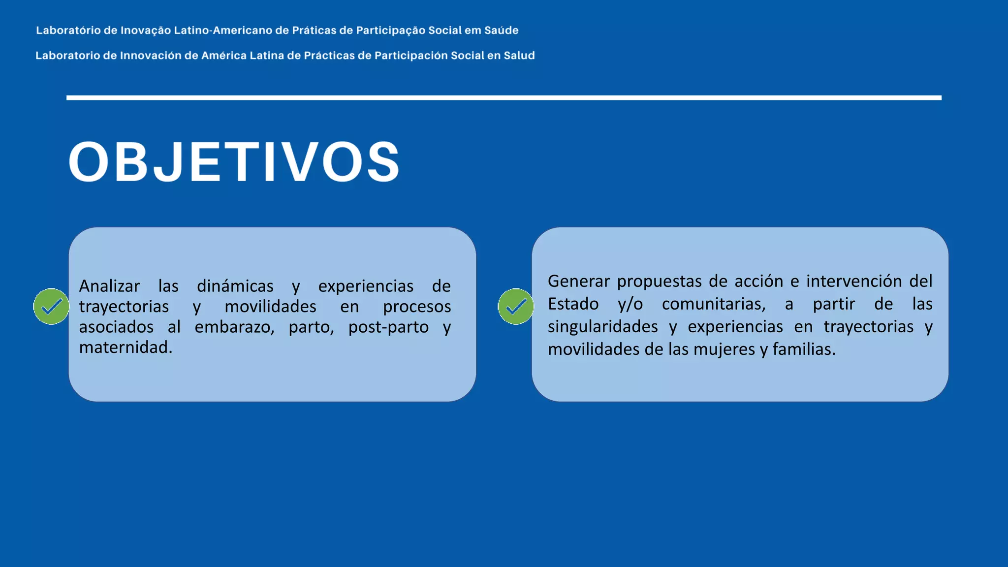 Generar propuestas de acción e intervención del
Estado y/o comunitarias, a partir de las
singularidades y experiencias en trayectorias y
movilidades de las mujeres y familias.
Analizar las dinámicas y experiencias de
trayectorias y movilidades en procesos
asociados al embarazo, parto, post-parto y
maternidad.
 