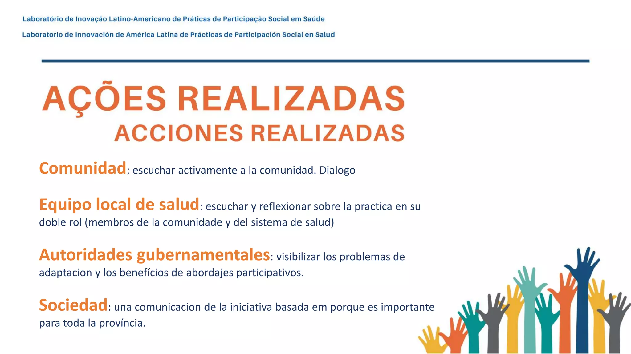 Comunidad: escuchar activamente a la comunidad. Dialogo
Equipo local de salud: escuchar y reflexionar sobre la practica en su
doble rol (membros de la comunidade y del sistema de salud)
Autoridades gubernamentales: visibilizar los problemas de
adaptacion y los benefícios de abordajes participativos.
Sociedad: una comunicacion de la iniciativa basada em porque es importante
para toda la província.
 