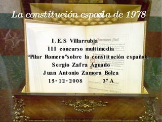 La constitución española de 1978 I.E.S Villarrubia  III concurso multimedia “ Pilar Romero”sobre la constitución española Sergio Zafra Aguado Juan Antonio Zamora Bolea 15-12-2008  3ºA 