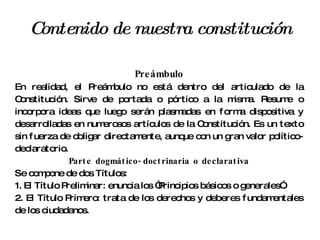 Contenido de nuestra constitución Preámbulo En realidad, el Preámbulo no está dentro del articulado de la Constitución. Sirve de portada o pórtico a la misma. Resume o incorpora ideas que luego serán plasmadas en forma dispositiva y desarrolladas en numerosos artículos de la Constitución. Es un texto sin fuerza de obligar directamente, aunque con un gran valor político-declaratorio. Parte dogmático-doctrinaria o declarativa Se compone de dos Títulos: 1. El Título Preliminar: enuncia los “Principios básicos o generales”. 2. El Título Primero: trata de los derechos y deberes fundamentales de los ciudadanos. 