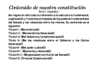 Contenido de nuestra constitución Parte orgánica Se regula en ella todo lo referente a la estructura fundamental, organización y funciones principales de los poderes fundamentales del Estado y las relaciones entre los mismos. Su contenido es el siguiente: Título II: “De la Corona” Título III: “De las Cortes Generales” Título IV: “Del Gobierno y la Administración” Título V: “De las relaciones entre el Gobierno y las Cortes Generales” Título VI: “Del poder judicial” Título VII: “Economía y Hacienda” Título VIII: “Organización territorial del Estado” Título IX: “Tribunal Constitucional” 