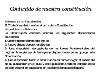 Contenido de nuestra constitución Reforma de la Constitución El Título X se destina a la reforma de la Constitución. Disposiciones adicionales La Constitución contiene además las siguientes disposiciones adicionales 1. Cuatro disposiciones adicionales 2. Nueve disposiciones transitorias 3. Una disposición derogatoria de las Leyes Fundamentales del régimen franquista y de las leyes y disposiciones que se opongan a la Constitución. 4. Una disposición final: la constitución entrará en vigor el mismo día de su publicación en el BOE y será publicada también, además de la edición original en castellano, en las demás lenguas de España. 