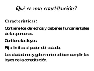 ¿Qué es una constitución? Características: Contiene los derechos y deberes fundamentales de las personas. Contiene las leyes. Fija limites al poder del estado. Los ciudadanos y gobernantes deben cumplir las leyes de la constitución. 