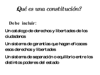 ¿Qué es una constitución? Debe incluir: Un catalogo de derechos y libertades de los ciudadanos Un sistema de garantías que hagan eficaces esos derechos y libertades Un sistema de separación o equilibrio entre los distintos poderes del estado 