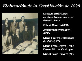 Elaboración de la Constitución de 1978 La actual constitución española  fue elaborada por siete diputados: Gabriel Cisneros (UCD)  José Pedro Pérez Llorca (UCD)  Miguel Herrero y Rodríguez de Miñón (UCD)  Miguel Roca Junyent (Pacte Democràtic per Catalunya)  Manuel Fraga Iribarne (AP)  Gregorio Peces-Barba (PSOE)  Jordi Solé Tura (PCE)  