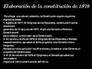 Elaboración de la constitución de 1978 Para llegar a su actual redacción, la Constitución vigente siguió los siguientes pasos: 1. Agosto de 1977: El Congreso de los Diputados, constituido tras las elecciones generales de 15 de junio de 1977, eligió una Comisión o Ponencia Constitucional para redactar un borrador de la Constitución. 2. En verano y otoño de 1978 el Congreso de los Diputados y Senado, respectivamente, aprueban el dicho proyecto. Una Comisión mixta Congreso- Senado se reúne para pulir las diferencias y presentar a las Cámaras un proyecto de Constitución. 3. El 31 de octubre de 1978 el Congreso y el Senado aprueban por abrumadora mayoría el texto constitucional definitivo. 
