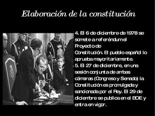 Elaboración de la constitución 4. El 6 de diciembre de 1978 se somete a referéndum el Proyecto de Constitución. El pueblo español lo aprueba mayoritariamente. 5. El 27 de diciembre, en una sesión conjunta de ambas cámaras (Congreso y Senado) la Constitución es promulgada y sancionada por el Rey. El 29 de diciembre se publica en el BOE y entra en vigor. 