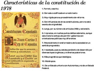 Características de la constitución de 1978  1. Formal y escrita 2. Cerrada o codificada en un solo texto 3. Muy rígida para su procedimiento de reforma. 4. Con influencias de otras constituciones, pero no está exenta de originalidad. 5. Larga, por su número de artículos (169) y extensión. 6. Imprecisa, en muchos puntos deliberadamente, aunque esto tiene la ventaja de permitir gobiernos con orientaciones políticas muy diferentes 7. Potencialmente transformadora de la sociedad en un sentido progresista. 8. Inacabada, pues su estaba pendiente de desarrollo por diversas leyes orgánicas y ordinarias posteriores. 9. Más pragmática que ideológica. 10. Monárquica. 11. De un Estado unitario con Autonomías y no de un Estado Federal. 