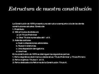 Estructura de nuestra constitución La Constitución de 1978 presenta una estructura semejante a la de las demás constituciones actuales. Consta de: 1. Preámbulo 2. 169 artículos divididos en: a. Un Título Preliminar b. Diez Títulos numerados del I al X. 3. Además contiene: a. Cuatro disposiciones adicionales. b. Nueve transitorias. c. Una disposición derogatoria. d. Una final. En la constitución de 1978 se distinguen las siguientes partes: 1. Parte dogmático-doctrinaria o declarativa: Título Preliminar y Título Primero 2. Parte orgánica: Títulos II al IX. 3. Parte dedicada a la Reforma de la Constitución: Título X. 