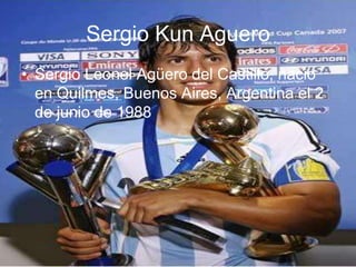 Sergio Kun Aguero
• Sergio Leonel Agüero del Castillo, nacio
  en Quilmes, Buenos Aires, Argentina el 2
  de junio de 1988
 