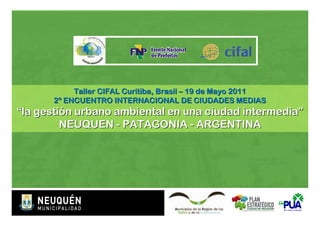Taller CIFAL Curitiba, Brasil – 19 de Mayo 2011
      2º ENCUENTRO INTERNACIONAL DE CIUDADES MEDIAS
“la gestión urbano ambiental en una ciudad intermedia”
         NEUQUEN - PATAGONIA - ARGENTINA
 