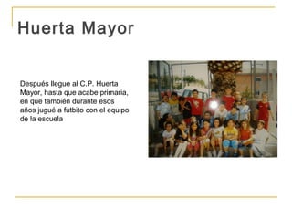 Huerta Mayor


Después llegue al C.P. Huerta
Mayor, hasta que acabe primaria,
en que también durante esos
años jugué a futbito con el equipo
de la escuela
 