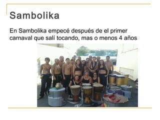 Sambolika
En Sambolika empecé después de el primer
carnaval que salí tocando, mas o menos 4 años
 