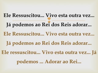 Ele Ressuscitou... Vivo esta outra vez...

dos Reis adorar...
Já podemos ao Rei

Ele Ressuscitou... Vivo esta outra vez...
Já podemos ao Rei dos Reis adorar...
Ele ressuscitou... Vivo esta outra vez... Já
podemos ... Adorar ao Rei...

 