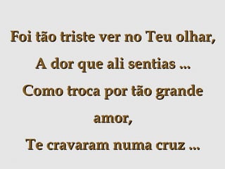 Foi tão triste ver no Teu olhar,
A dor que ali sentias ...
Como troca por tão grande
amor,
Te cravaram numa cruz ...

 