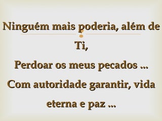 Ninguém mais poderia, além de



Ti,
Perdoar os meus pecados ...
Com autoridade garantir, vida
eterna e paz ...

 