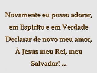 Novamente eu posso adorar,
em Espírito e em Verdade
Declarar de novo meu amor,
À Jesus meu Rei, meu
Salvador! ...

 