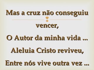 Mas a cruz não conseguiu

vencer,
O Autor da minha vida ...
Aleluia Cristo reviveu,
Entre nós vive outra vez ...

 