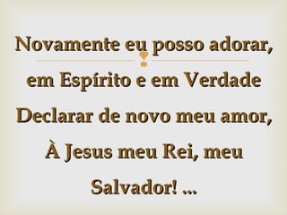 Novamente eu posso adorar,



em Espírito e em Verdade
Declarar de novo meu amor,
À Jesus meu Rei, meu
Salvador! ...

 