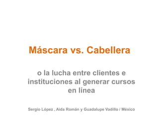Máscara vs. Cabellera o la lucha entre clientes e instituciones al generar cursos en línea Sergio López , Aida Román y Guadalupe Vadillo / México 