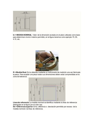 ln = MEDIDANOMINAL : Valor de la dimensión acotada en el plano utilizada como base
para determinar el error máximo permitido, en la figura tenemos como ejemplo 70, 55,
4.15, etc.
R = Medida Real: Es la obtenida mediante un instrumento de medición una vez fabricada
la pieza. Para aceptar una pieza todas sus dimensiones deben estar comprendidas en la
zona de tolerancia.
Línea de referencia: La medida nominal se identifica mediante la línea de referencia
distinguida en la figura por el color rojo.
Ds = Diferencia superior:Error, diferencia o desviación permitida por exceso de la
medida nominal o la línea de referencia.
 