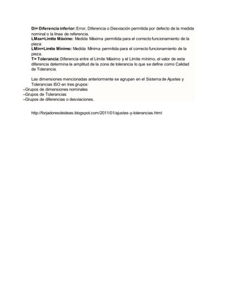 Di= Diferencia inferior: Error, Diferencia o Desviación permitida por defecto de la medida
nominal o la línea de referencia.
LMax=Limite Máximo: Medida Máxima permitida para el correcto funcionamiento de la
pieza:
LMin=Limite Mínimo: Medida Mínima permitida para el correcto funcionamiento de la
pieza.
T= Tolerancia:Diferencia entre el Límite Máximo y el Límite mínimo, el valor de esta
diferencia determina la amplitud de la zona de tolerancia lo que se define como Calidad
de Tolerancia.
Las dimensiones mencionadas anteriormente se agrupan en el Sistema de Ajustes y
Tolerancias ISO en tres grupos:
–Grupos de dimensiones nominales
–Grupos de Tolerancias
–Grupos de diferencias o desviaciones.
http://forjadoresdeideas.blogspot.com/2011/01/ajustes-y-tolerancias.html
 