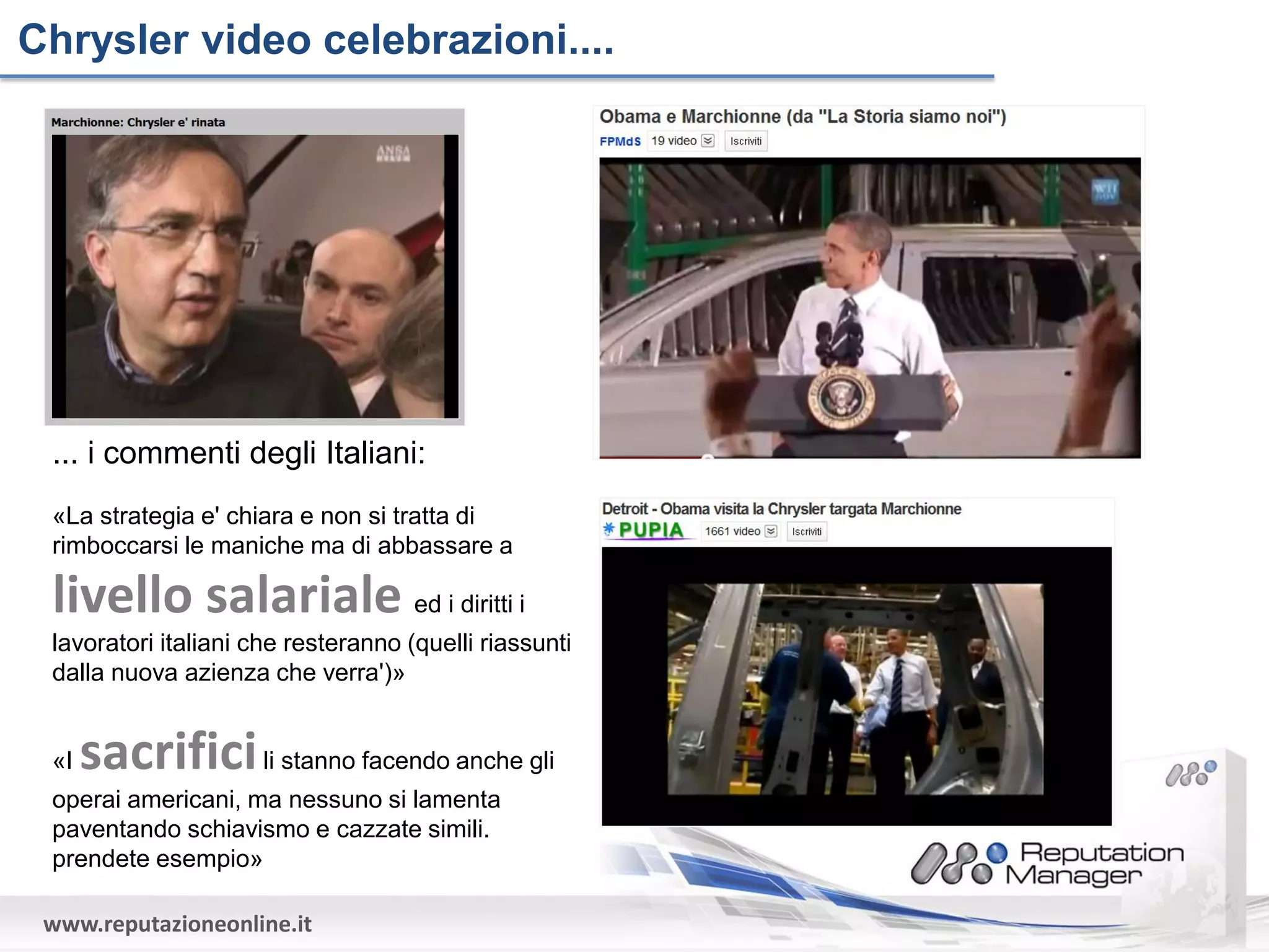 Chrysler video celebrazioni....




 ... i commenti degli Italiani:
 «La strategia e' chiara e non si tratta di
 rimboccarsi le maniche ma di abbassare a

 livello salariale ed i diritti i
 lavoratori italiani che resteranno (quelli riassunti
 dalla nuova azienza che verra')»


 «I   sacrifici li stanno facendo anche gli
 operai americani, ma nessuno si lamenta
 paventando schiavismo e cazzate simili.
 prendete esempio»

 www.reputazioneonline.it
 