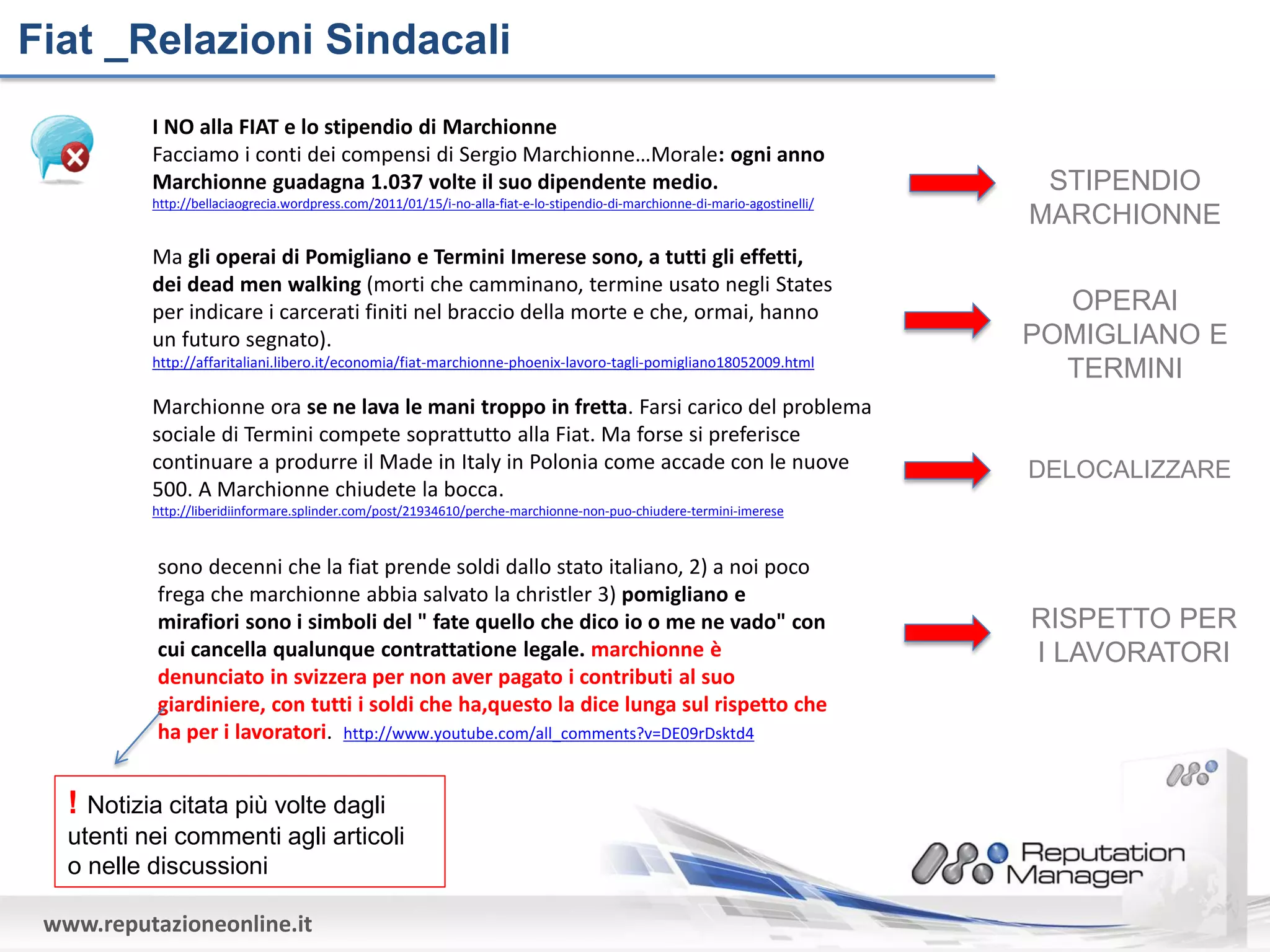 Fiat _Relazioni Sindacali
           I NO alla FIAT e lo stipendio di Marchionne
           Facciamo i conti dei compensi di Sergio Marchionne…Morale: ogni anno
           Marchionne guadagna 1.037 volte il suo dipendente medio.                                                             STIPENDIO
           http://bellaciaogrecia.wordpress.com/2011/01/15/i-no-alla-fiat-e-lo-stipendio-di-marchionne-di-mario-agostinelli/
                                                                                                                               MARCHIONNE
           Ma gli operai di Pomigliano e Termini Imerese sono, a tutti gli effetti,
           dei dead men walking (morti che camminano, termine usato negli States
           per indicare i carcerati finiti nel braccio della morte e che, ormai, hanno                                           OPERAI
           un futuro segnato).                                                                                                 POMIGLIANO E
           http://affaritaliani.libero.it/economia/fiat-marchionne-phoenix-lavoro-tagli-pomigliano18052009.html
                                                                                                                                 TERMINI
           Marchionne ora se ne lava le mani troppo in fretta. Farsi carico del problema
           sociale di Termini compete soprattutto alla Fiat. Ma forse si preferisce
           continuare a produrre il Made in Italy in Polonia come accade con le nuove                                          DELOCALIZZARE
           500. A Marchionne chiudete la bocca.
           http://liberidiinformare.splinder.com/post/21934610/perche-marchionne-non-puo-chiudere-termini-imerese



            sono decenni che la fiat prende soldi dallo stato italiano, 2) a noi poco
            frega che marchionne abbia salvato la christler 3) pomigliano e
            mirafiori sono i simboli del " fate quello che dico io o me ne vado" con                                           RISPETTO PER
            cui cancella qualunque contrattatione legale. marchionne è                                                         I LAVORATORI
            denunciato in svizzera per non aver pagato i contributi al suo
            giardiniere, con tutti i soldi che ha,questo la dice lunga sul rispetto che
            ha per i lavoratori. http://www.youtube.com/all_comments?v=DE09rDsktd4


   ! Notizia citata più volte dagli
   utenti nei commenti agli articoli
   o nelle discussioni

 www.reputazioneonline.it
 