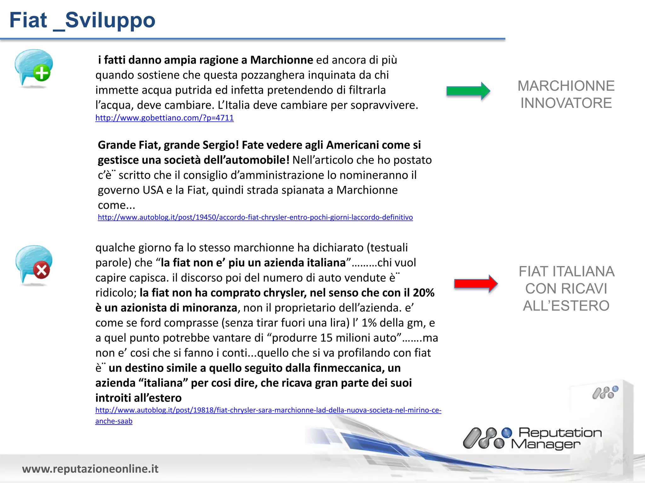 Fiat _Sviluppo
              i fatti danno ampia ragione a Marchionne ed ancora di più
             quando sostiene che questa pozzanghera inquinata da chi
             immette acqua putrida ed infetta pretendendo di filtrarla                                                MARCHIONNE
             l’acqua, deve cambiare. L’Italia deve cambiare per sopravvivere.                                         INNOVATORE
             http://www.gobettiano.com/?p=4711


              Grande Fiat, grande Sergio! Fate vedere agli Americani come si
              gestisce una società dell’automobile! Nell’articolo che ho postato
              c’è¨ scritto che il consiglio d’amministrazione lo nomineranno il
              governo USA e la Fiat, quindi strada spianata a Marchionne
              come...
              http://www.autoblog.it/post/19450/accordo-fiat-chrysler-entro-pochi-giorni-laccordo-definitivo


             qualche giorno fa lo stesso marchionne ha dichiarato (testuali
             parole) che “la fiat non e’ piu un azienda italiana”………chi vuol
             capire capisca. il discorso poi del numero di auto vendute è¨                                            FIAT ITALIANA
             ridicolo; la fiat non ha comprato chrysler, nel senso che con il 20%                                      CON RICAVI
             è un azionista di minoranza, non il proprietario dell’azienda. e’                                         ALL’ESTERO
             come se ford comprasse (senza tirar fuori una lira) l’ 1% della gm, e
             a quel punto potrebbe vantare di “produrre 15 milioni auto”…….ma
             non e’ cosi che si fanno i conti...quello che si va profilando con fiat
             è¨ un destino simile a quello seguito dalla finmeccanica, un
             azienda “italiana” per cosi dire, che ricava gran parte dei suoi
             introiti all’estero
             http://www.autoblog.it/post/19818/fiat-chrysler-sara-marchionne-lad-della-nuova-societa-nel-mirino-ce-
             anche-saab




 www.reputazioneonline.it
 