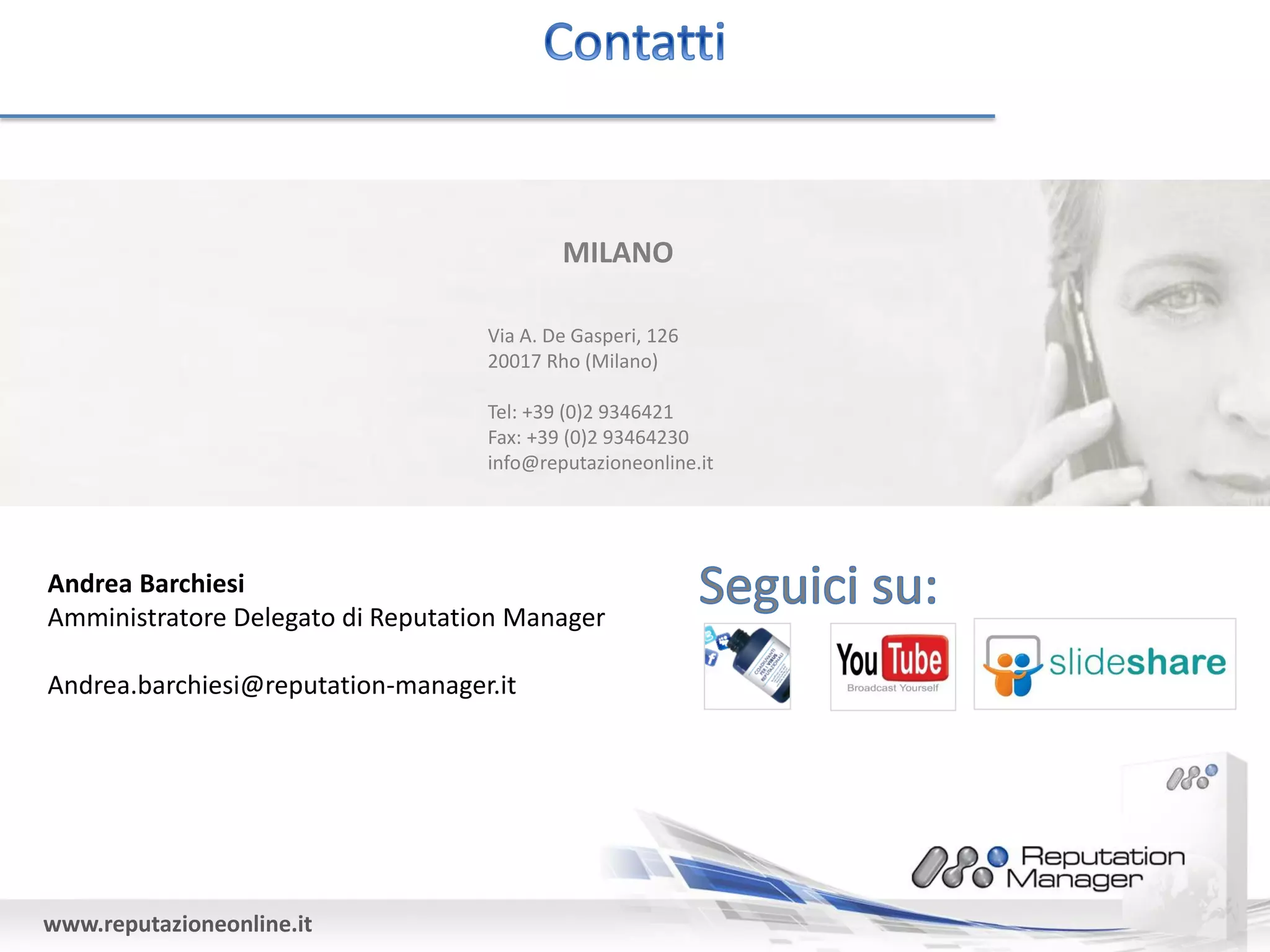 MILANO

                                   Via A. De Gasperi, 126
                                   20017 Rho (Milano)

                                   Tel: +39 (0)2 9346421
                                   Fax: +39 (0)2 93464230
                                   info@reputazioneonline.it




Andrea Barchiesi
Amministratore Delegato di Reputation Manager

Andrea.barchiesi@reputation-manager.it




www.reputazioneonline.it
 