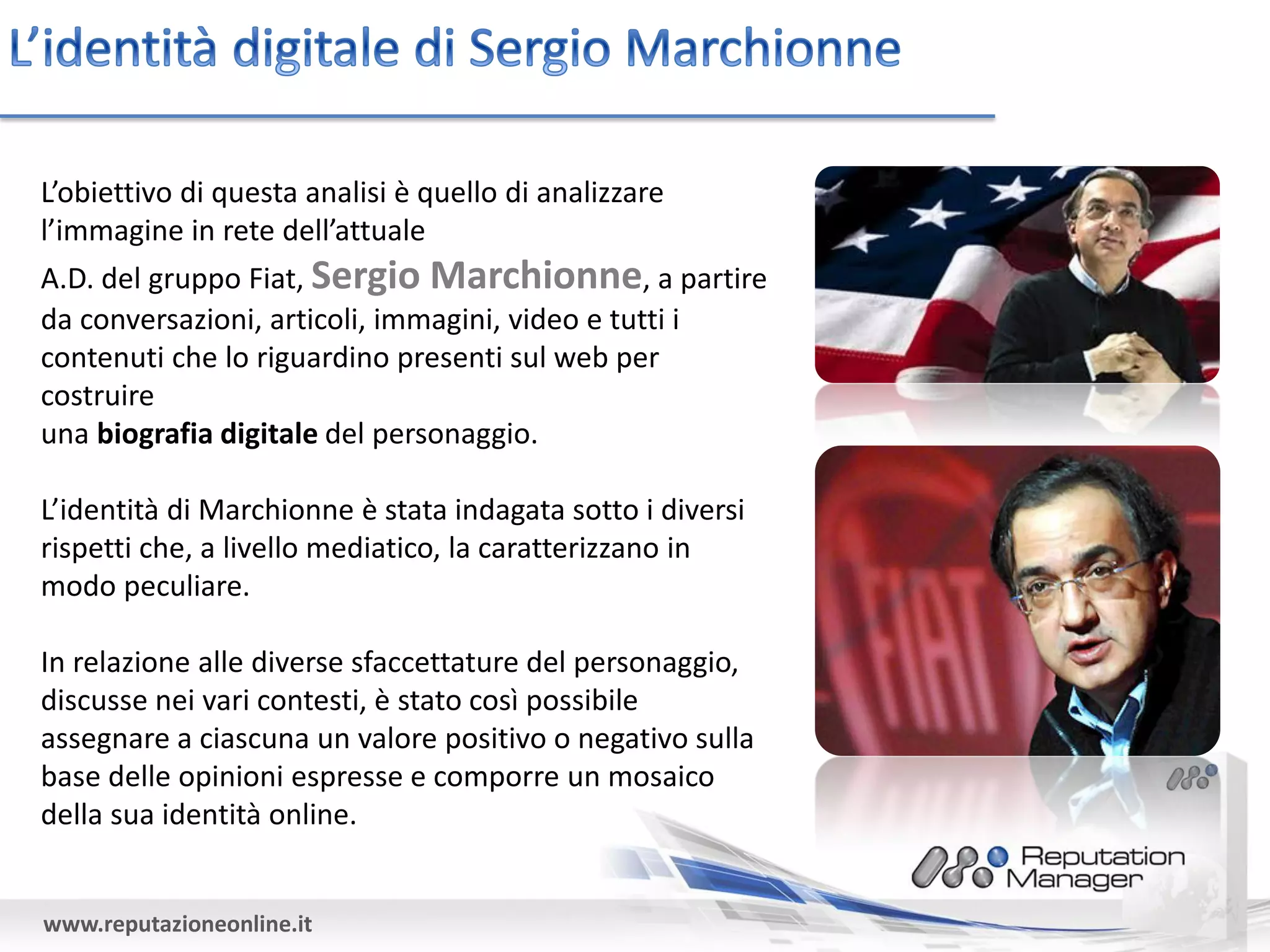 L’obiettivo di questa analisi è quello di analizzare
l’immagine in rete dell’attuale
A.D. del gruppo Fiat, Sergio Marchionne, a partire
da conversazioni, articoli, immagini, video e tutti i
contenuti che lo riguardino presenti sul web per
costruire
una biografia digitale del personaggio.

L’identità di Marchionne è stata indagata sotto i diversi
rispetti che, a livello mediatico, la caratterizzano in
modo peculiare.

In relazione alle diverse sfaccettature del personaggio,
discusse nei vari contesti, è stato così possibile
assegnare a ciascuna un valore positivo o negativo sulla
base delle opinioni espresse e comporre un mosaico
della sua identità online.


www.reputazioneonline.it
 