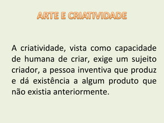A criatividade, vista como capacidade
de humana de criar, exige um sujeito
criador, a pessoa inventiva que produz
e dá existência a algum produto que
não existia anteriormente.

 