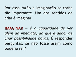Por essa razão a imaginação se torna
tão importante. Um dos sentidos de
criar é imaginar.
IMAGINAR – é a capacidade de ver
além do imediato, do que é dado, de
criar possibilidade novas. É responder
perguntas: se não fosse assim como
poderia ser?

 