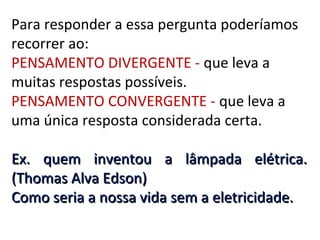 Para responder a essa pergunta poderíamos
recorrer ao:
PENSAMENTO DIVERGENTE - que leva a
muitas respostas possíveis.
PENSAMENTO CONVERGENTE - que leva a
uma única resposta considerada certa.
Ex. quem inventou a lâmpada elétrica.
(Thomas Alva Edson)
Como seria a nossa vida sem a eletricidade.

 
