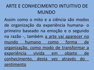 ARTE E CONHECIMENTO INTUITIVO DE
MUNDO
Assim como o mito e a ciência são modos
de organização da experiência humana- o
primeiro baseado na emoção e o segundo
na razão -, também a arte vai aparecer no
mundo humano como forma de
organização, como modo de transformar a
experiência
vivida
em
objeto de
conhecimento, desta vez através do
sentimento

 