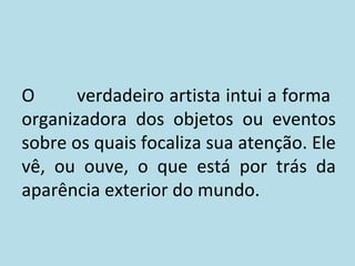 O
verdadeiro artista intui a forma
organizadora dos objetos ou eventos
sobre os quais focaliza sua atenção. Ele
vê, ou ouve, o que está por trás da
aparência exterior do mundo.

 