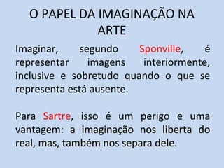 O PAPEL DA IMAGINAÇÃO NA
ARTE
Imaginar,
segundo
Sponville,
é
representar
imagens
interiormente,
inclusive e sobretudo quando o que se
representa está ausente.
Para Sartre, isso é um perigo e uma
vantagem: a imaginação nos liberta do
real, mas, também nos separa dele.

 