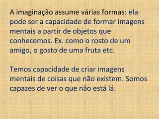 A imaginação assume várias formas: ela
pode ser a capacidade de formar imagens
mentais a partir de objetos que
conhecemos. Ex. como o rosto de um
amigo, o gosto de uma fruta etc.
Temos capacidade de criar imagens
mentais de coisas que não existem. Somos
capazes de ver o que não está lá.

 