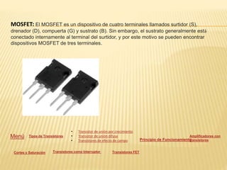 MOSFET: El MOSFET es un dispositivo de cuatro terminales llamados surtidor (S),
drenador (D), compuerta (G) y sustrato (B). Sin embargo, el sustrato generalmente está
conectado internamente al terminal del surtidor, y por este motivo se pueden encontrar
dispositivos MOSFET de tres terminales.
Menú Tipos de Transistores
• Transistor de unión por crecimiento
• Transistor de unión difusa
• Transistores de efecto de campo Principio de Funcionamiento
Amplificadores con
transistores
Cortes y Saturación Transistores como Interruptor Transistores FET
 