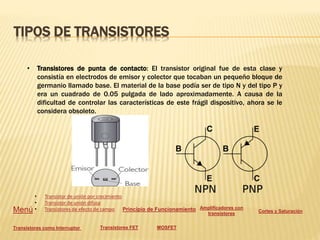 TIPOS DE TRANSISTORES
• Transistores de punta de contacto: El transistor original fue de esta clase y
consistía en electrodos de emisor y colector que tocaban un pequeño bloque de
germanio llamado base. El material de la base podía ser de tipo N y del tipo P y
era un cuadrado de 0.05 pulgada de lado aproximadamente. A causa de la
dificultad de controlar las características de este frágil dispositivo, ahora se le
considera obsoleto.
Menú
• Transistor de unión por crecimiento
• Transistor de unión difusa
• Transistores de efecto de campo Principio de Funcionamiento Amplificadores con
transistores
Cortes y Saturación
Transistores como Interruptor Transistores FET MOSFET
 