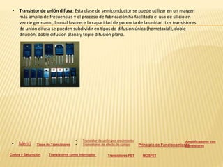 • Transistor de unión difusa: Esta clase de semiconductor se puede utilizar en un margen
más amplio de frecuencias y el proceso de fabricación ha facilitado el uso de silicio en
vez de germanio, lo cual favorece la capacidad de potencia de la unidad. Los transistores
de unión difusa se pueden subdividir en tipos de difusión única (hometaxial), doble
difusión, doble difusión plana y triple difusión plana.
• Menú Tipos de Transistores
• Transistor de unión por crecimiento
• Transistores de efecto de campo Principio de Funcionamiento
Amplificadores con
transistores
Cortes y Saturación Transistores como Interruptor Transistores FET MOSFET
 