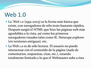 Web 1.0
 La 'Web 1.0 (1991-2003) es la forma más básica que
  existe, con navegadores de sólo texto bastante rápidos.
  Después surgió el HTML que hizo las páginas web más
  agradables a la vista, así como los primeros
  navegadores visuales tales como IE, Netscape,explorer
  (en versiones antiguas), etc.
 La Web 1.0 es de sólo lectura. El usuario no puede
  interactuar con el contenido de la página (nada de
  comentarios, respuestas, citas, etc.), estando
  totalmente limitado a lo que el Webmaster sube a ésta
 