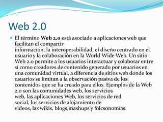 Web 2.0
 El término Web 2.0 está asociado a aplicaciones web que
  facilitan el compartir
  información, la interoperabilidad, el diseño centrado en el
  usuario y la colaboración en la World Wide Web. Un sitio
  Web 2.0 permite a los usuarios interactuar y colaborar entre
  sí como creadores de contenido generado por usuarios en
  una comunidad virtual, a diferencia de sitios web donde los
  usuarios se limitan a la observación pasiva de los
  contenidos que se ha creado para ellos. Ejemplos de la Web
  2.0 son las comunidades web, los servicios
  web, las aplicaciones Web, los servicios de red
  social, los servicios de alojamiento de
  videos, las wikis, blogs,mashups y folcsonomías.
 